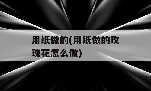 用纸做的(用纸做的玫瑰花怎么做)
