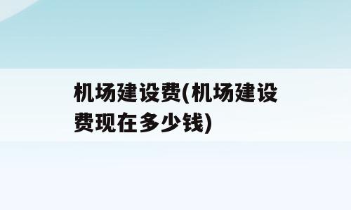 机场建设费(机场建设费现在多少钱)