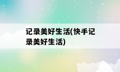 记录美好生活(快手记录美好生活)