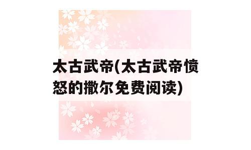 太古武帝(太古武帝愤怒的撒尔免费阅读)