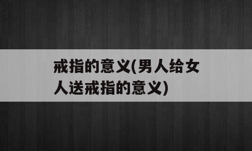 戒指的意义(男人给女人送戒指的意义)