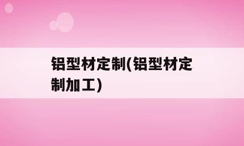 铝型材定制(铝型材定制加工)