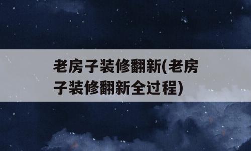 老房子装修翻新(老房子装修翻新全过程)