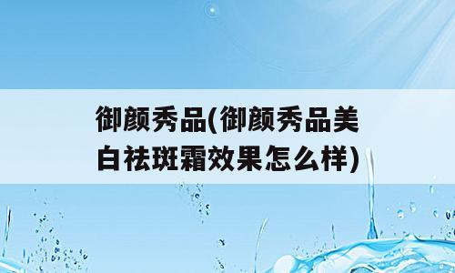 御颜秀品(御颜秀品美白祛斑霜效果怎么样)