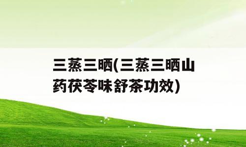 三蒸三晒(三蒸三晒山药茯苓味舒茶功效)