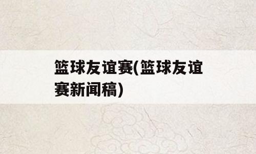 篮球友谊赛(篮球友谊赛新闻稿)