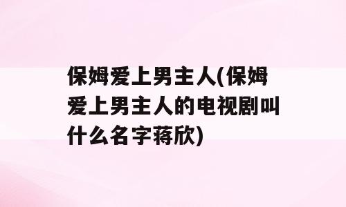保姆爱上男主人(保姆爱上男主人的电视剧叫什么名字蒋欣)