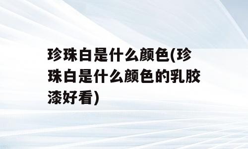 珍珠白是什么颜色(珍珠白是什么颜色的乳胶漆好看)