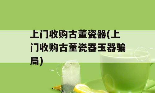 上门收购古董瓷器(上门收购古董瓷器玉器骗局)