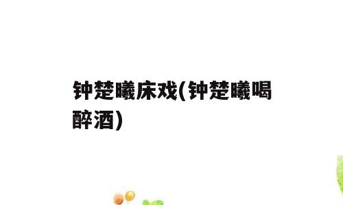 钟楚曦床戏(钟楚曦喝醉酒)