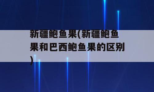 新疆鲍鱼果(新疆鲍鱼果和巴西鲍鱼果的区别)