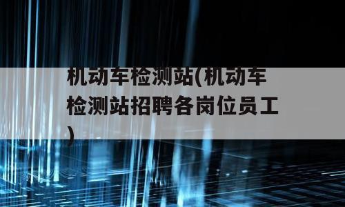 机动车检测站(机动车检测站招聘各岗位员工)