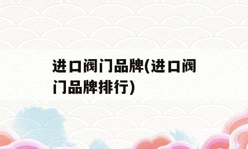 进口阀门品牌(进口阀门品牌排行)