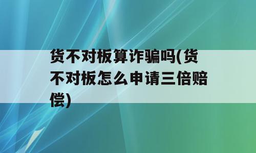 货不对板算诈骗吗(货不对板怎么申请三倍赔偿)
