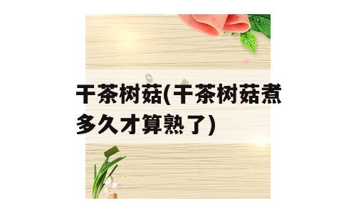 干茶树菇(干茶树菇煮多久才算熟了)