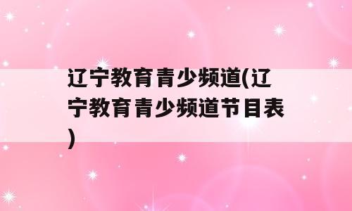 辽宁教育青少频道(辽宁教育青少频道节目表)