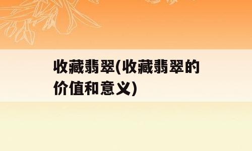 收藏翡翠(收藏翡翠的价值和意义)