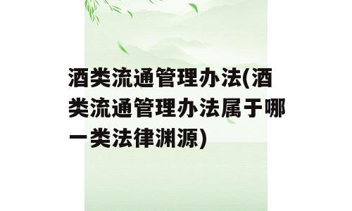 酒类流通管理办法(酒类流通管理办法属于哪一类法律渊源)
