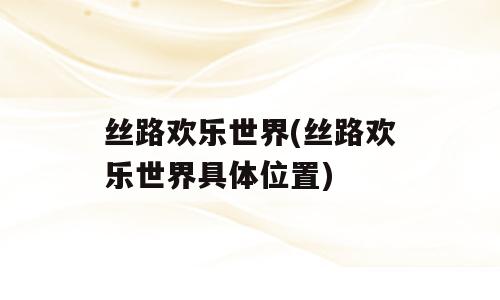 丝路欢乐世界(丝路欢乐世界具体位置)