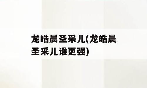 龙皓晨圣采儿(龙皓晨圣采儿谁更强)