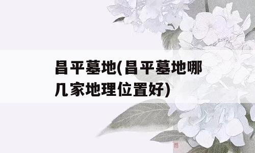 昌平墓地(昌平墓地哪几家地理位置好)