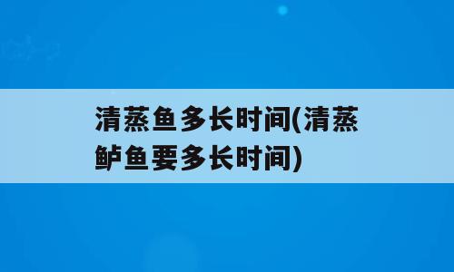 清蒸鱼多长时间(清蒸鲈鱼要多长时间)