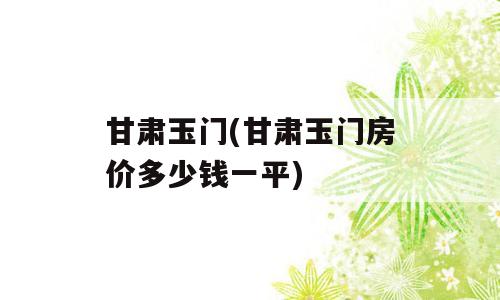 甘肃玉门(甘肃玉门房价多少钱一平)