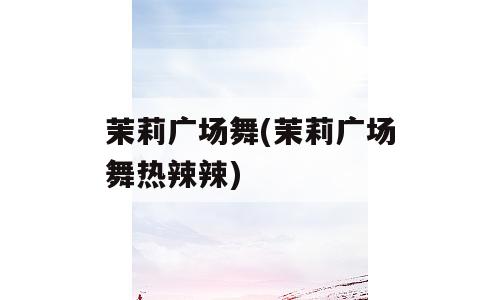 茉莉广场舞(茉莉广场舞热辣辣)