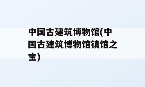 中国古建筑博物馆(中国古建筑博物馆镇馆之宝)