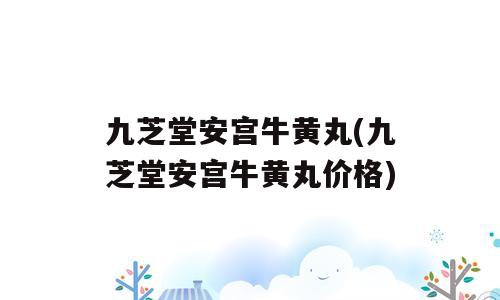 九芝堂安宫牛黄丸(九芝堂安宫牛黄丸价格)