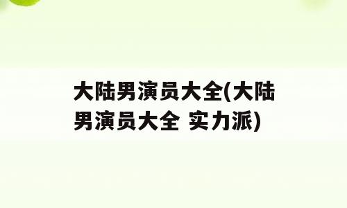 大陆男演员大全(大陆男演员大全 实力派)