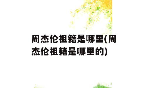 周杰伦祖籍是哪里(周杰伦祖籍是哪里的)