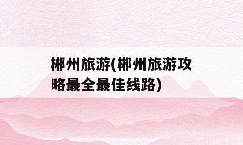 郴州旅游(郴州旅游攻略最全最佳线路)