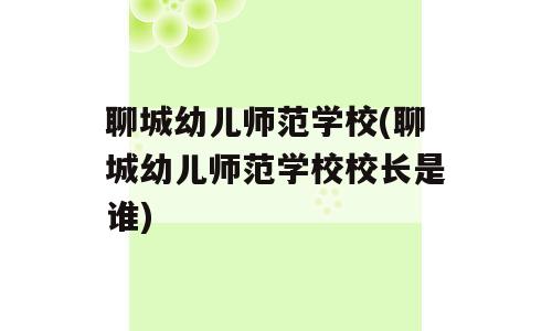 聊城幼儿师范学校(聊城幼儿师范学校校长是谁)