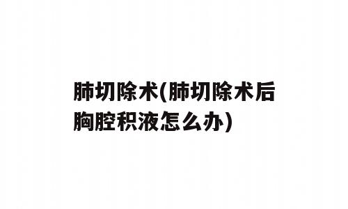 肺切除术(肺切除术后胸腔积液怎么办)