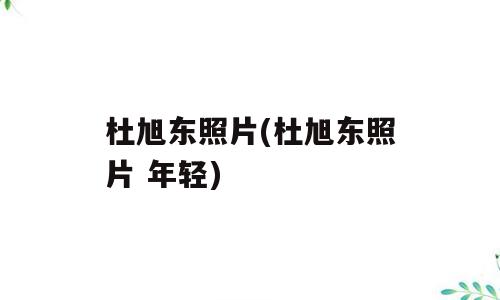杜旭东照片(杜旭东照片 年轻)