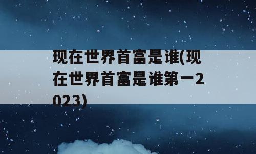 现在世界首富是谁(现在世界首富是谁第一2023)
