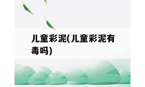 儿童彩泥(儿童彩泥有毒吗)
