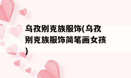 乌孜别克族服饰(乌孜别克族服饰简笔画女孩)