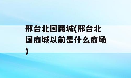 邢台北国商城(邢台北国商城以前是什么商场)