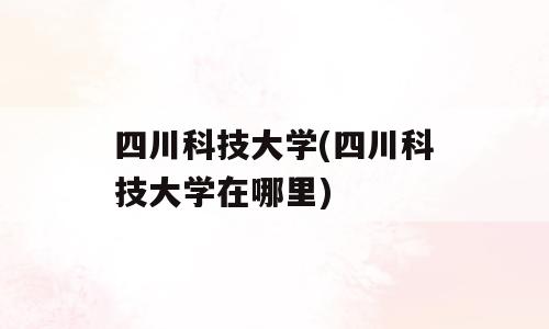四川科技大学(四川科技大学在哪里)