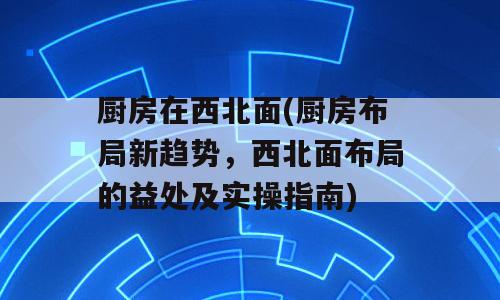 厨房在西北面(厨房布局新趋势，西北面布局的益处及实操指南)