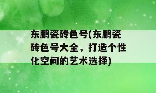 东鹏瓷砖色号(东鹏瓷砖色号大全，打造个性化空间的艺术选择)