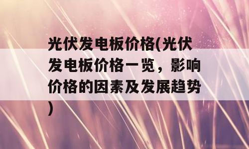 光伏发电板价格(光伏发电板价格一览，影响价格的因素及发展趋势)