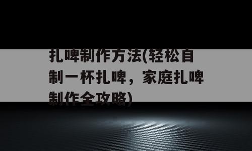 扎啤制作方法(轻松自制一杯扎啤，家庭扎啤制作全攻略)
