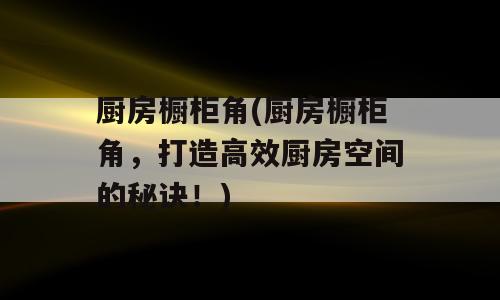 厨房橱柜角(厨房橱柜角，打造高效厨房空间的秘诀！)