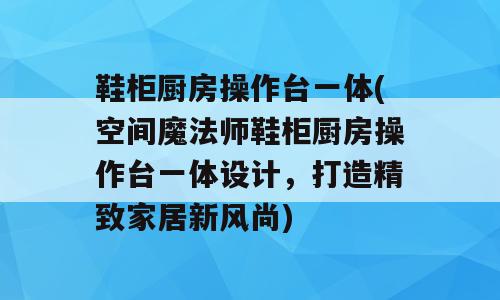 鞋柜厨房操作台一体(空间魔法师鞋柜厨房操作台一体设计，打造精致家居新风尚)
