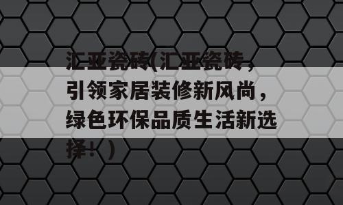 汇亚瓷砖(汇亚瓷砖，引领家居装修新风尚，绿色环保品质生活新选择！)
