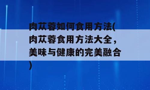 肉苁蓉如何食用方法(肉苁蓉食用方法大全，美味与健康的完美融合)