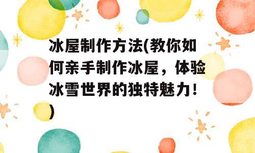 冰屋制作方法(教你如何亲手制作冰屋，体验冰雪世界的独特魅力！)